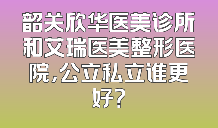 韶关欣华医美诊所和艾瑞医美整形医院，公立私立谁更好？