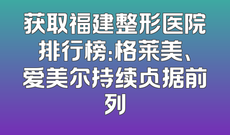 获取福建整形医院排行榜：格莱美、爱美尔持续占据前列