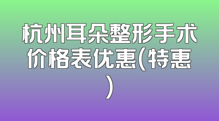 杭州耳朵整形手术价格表优惠（特惠）