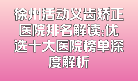 徐州活动义齿矫正医院排名解读：优选十大医院榜单深度解析