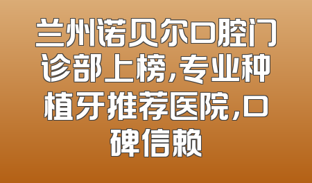 兰州诺贝尔口腔门诊部上榜，专业种植牙推荐医院，口碑信赖
