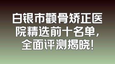 白银市颧骨矫正医院精选前十名单，全面评测揭晓！