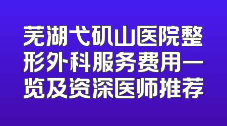 芜湖弋矶山医院整形外科服务费用一览及资深医师推荐