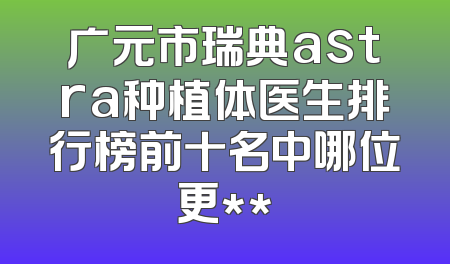 广元市瑞典astra种植体医生排行榜前十名中哪位更**