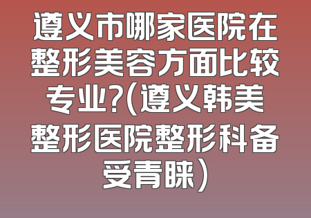 遵义市哪家医院在整形美容方面比较专业？(遵义韩美整形医院整形科备受青睐)