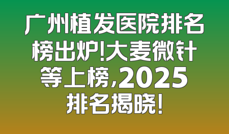 广州植发医院排名榜出炉！大麦微针等上榜，2025排名揭晓！