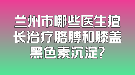 兰州市哪些医生擅长治疗胳膊和膝盖黑色素沉淀？