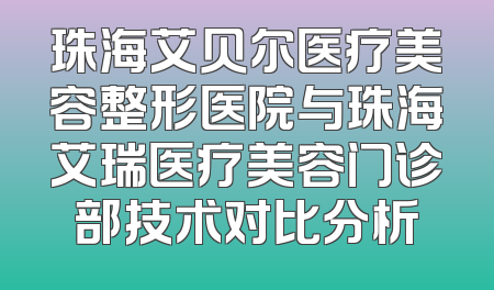 珠海艾贝尔医疗美容整形医院与珠海艾瑞医疗美容门诊部技术对比分析