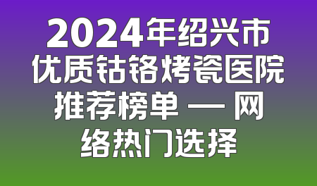 2024年绍兴市优质钴铬烤瓷医院推荐榜单 — 网络热门选择