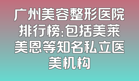 广州美容整形医院排行榜：包括美莱美恩等知名私立医美机构