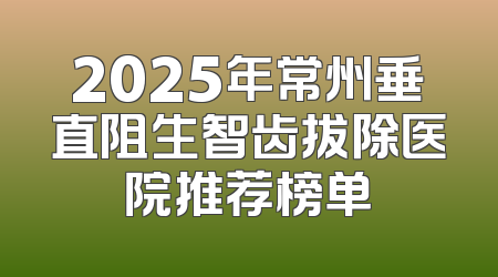2025年常州垂直阻生智齿拔除医院推荐榜单