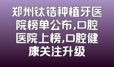 郑州钛锆种植牙医院榜单公布，口腔医院上榜，口腔健康关注升级