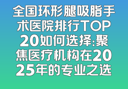 全国环形腿吸脂手术医院排行TOP20如何选择：聚焦医疗机构在2025年的专业之选
