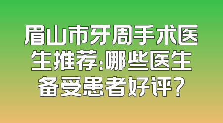 眉山市牙周手术医生推荐：哪些医生备受患者好评？