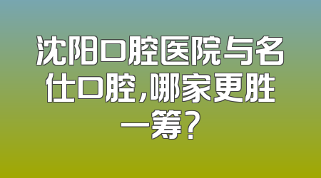 沈阳口腔医院与名仕口腔，哪家更胜一筹？