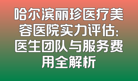 哈尔滨丽珍医疗美容医院实力评估：医生团队与服务费用全解析