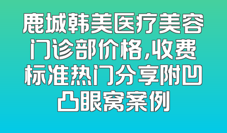 鹿城韩美医疗美容门诊部价格，收费标准热门分享附凹凸眼窝案例