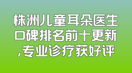 株洲儿童耳朵医生口碑排名前十更新，专业诊疗获好评
