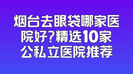 烟台去眼袋哪家医院好？精选10家公私立医院推荐
