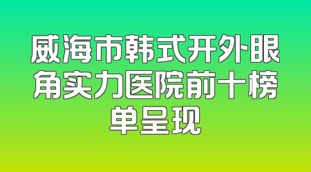 威海市韩式开外眼角实力医院前十榜单呈现