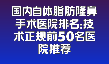 国内自体脂肪隆鼻手术医院排名：技术正规前50名医院推荐