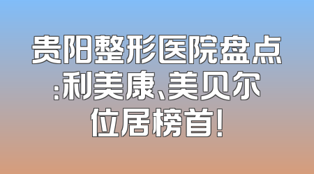贵阳整形医院盘点：利美康、美贝尔位居榜首！