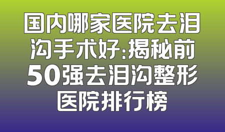 国内哪家医院去泪沟手术好：揭秘前50强去泪沟整形医院排行榜