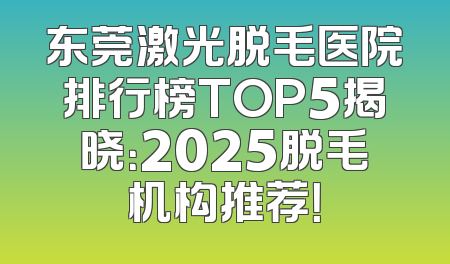 东莞激光脱毛医院排行榜TOP5揭晓：2025脱毛机构推荐！