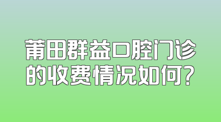莆田群益口腔门诊的收费情况如何？