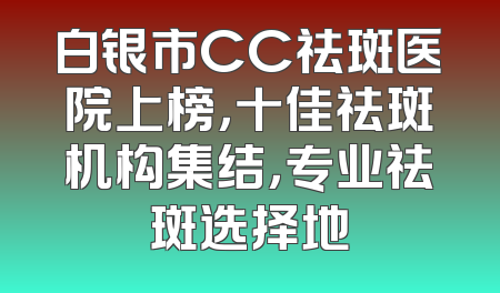 白银市CC祛斑医院上榜，十佳祛斑机构集结，专业祛斑选择地
