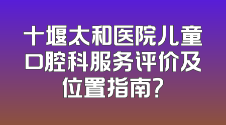 十堰太和医院儿童口腔科服务评价及位置指南？