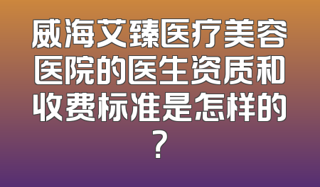 威海艾臻医疗美容医院的医生资质和收费标准是怎样的？