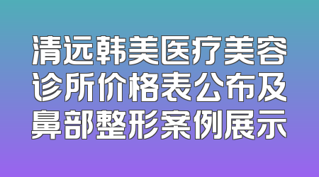 清远韩美医疗美容诊所价格表公布及鼻部整形案例展示