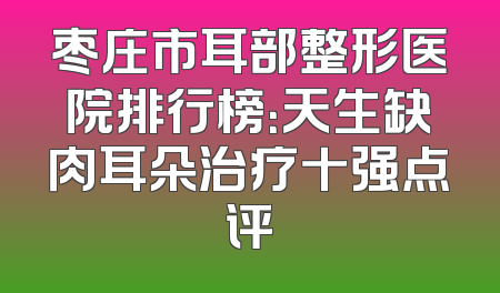 枣庄市耳部整形医院排行榜：天生缺肉耳朵治疗十强点评