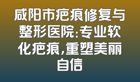 咸阳市疤痕修复与整形医院：专业软化疤痕，重塑美丽自信