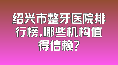 绍兴市整牙医院排行榜，哪些机构值得信赖？