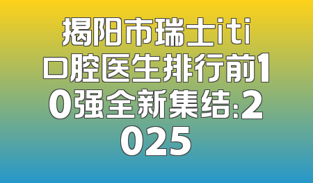 揭阳市瑞士iti口腔医生排行前10强全新集结：2025