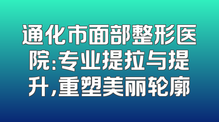 通化市面部整形医院：专业提拉与提升，重塑美丽轮廓