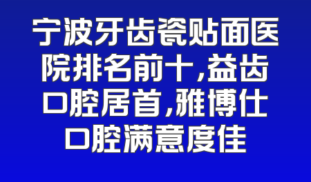 宁波牙齿瓷贴面医院排名前十，益齿口腔居首，雅博仕口腔满意度佳