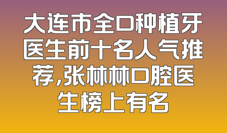 大连市全口种植牙医生前十名人气推荐，张林林口腔医生榜上有名