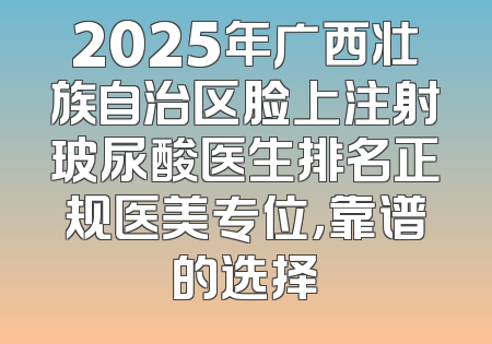 2025年广西壮族自治区脸上注射玻尿酸医生排名正规医美专位，靠谱的选择