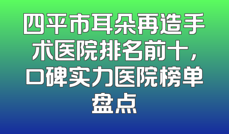 四平市耳朵再造手术医院排名前十，口碑实力医院榜单盘点