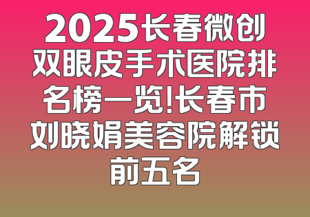 2025长春微创双眼皮手术医院排名榜一览！长春市刘晓娟美容院解锁前五名
