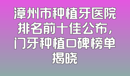 漳州市种植牙医院排名前十佳公布，门牙种植口碑榜单揭晓