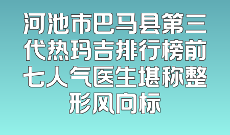 河池市巴马县第三代热玛吉排行榜前七人气医生堪称整形风向标