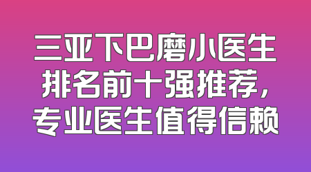 三亚下巴磨小医生排名前十强推荐，专业医生值得信赖