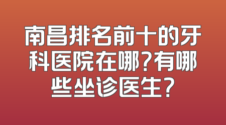 南昌排名前十的牙科医院在哪？有哪些坐诊医生？