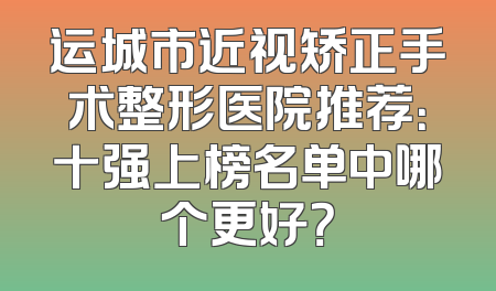 运城市近视矫正手术整形医院推荐：十强上榜名单中哪个更好？