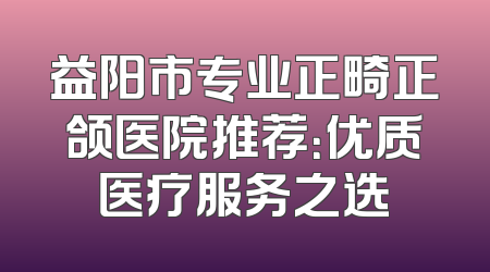 益阳市专业正畸正颌医院推荐：优质医疗服务之选