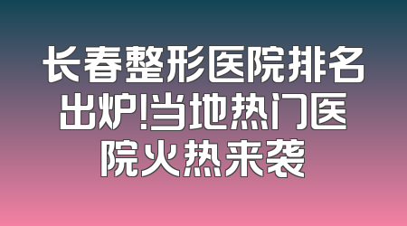 长春整形医院排名出炉！当地热门医院火热来袭